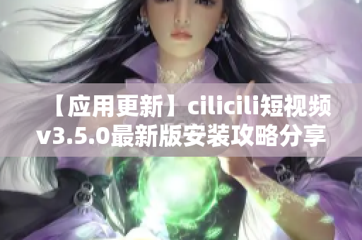 【应用更新】cilicili短视频v3.5.0最新版安装攻略分享