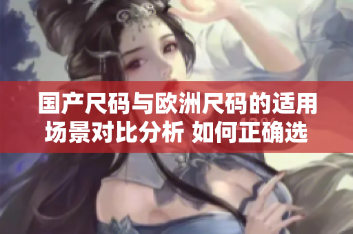 国产尺码与欧洲尺码的适用场景对比分析 如何正确选择适合自己的服装尺码？