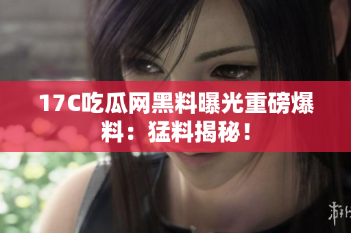 17C吃瓜网黑料曝光重磅爆料：猛料揭秘！