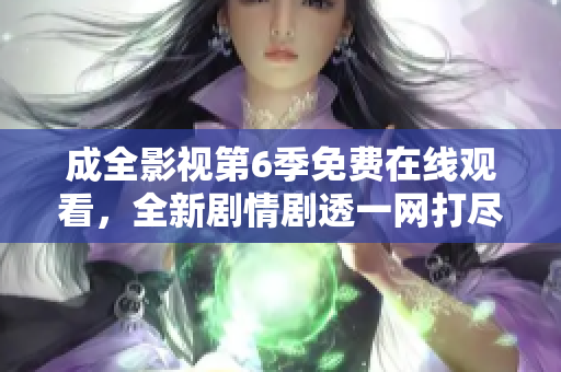 成全影视第6季免费在线观看，全新剧情剧透一网打尽