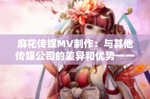 麻花传媒MV制作：与其他传媒公司的差异和优势一一对比
