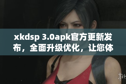 xkdsp 3.0apk官方更新发布，全面升级优化，让您体验更出色的功能