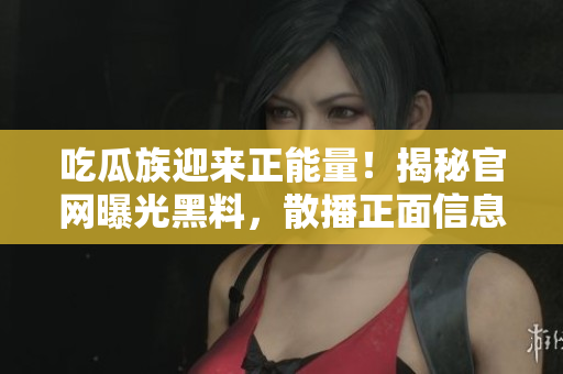 吃瓜族迎来正能量！揭秘官网曝光黑料，散播正面信息，网罗更多精彩内容