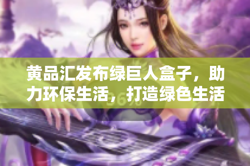 黄品汇发布绿巨人盒子，助力环保生活，打造绿色生活方式