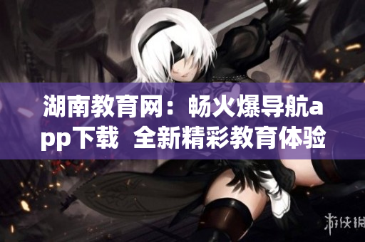 湖南教育网：畅火爆导航app下载  全新精彩教育体验