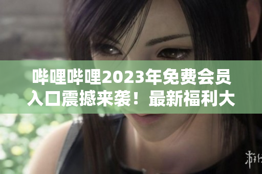 哔哩哔哩2023年免费会员入口震撼来袭！最新福利大揭秘，请即刻关注！
