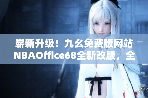 崭新升级！九幺免费版网站NBAOffice68全新改版，全面升级，更多精彩内容等你发现