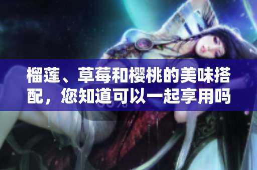 榴莲、草莓和樱桃的美味搭配，您知道可以一起享用吗？