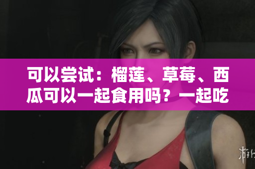 可以尝试：榴莲、草莓、西瓜可以一起食用吗？一起吃有何效果？