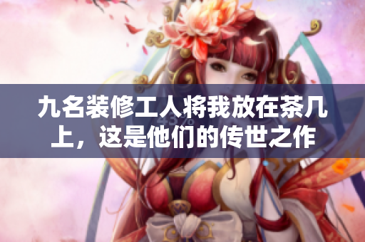 九名装修工人将我放在茶几上，这是他们的传世之作