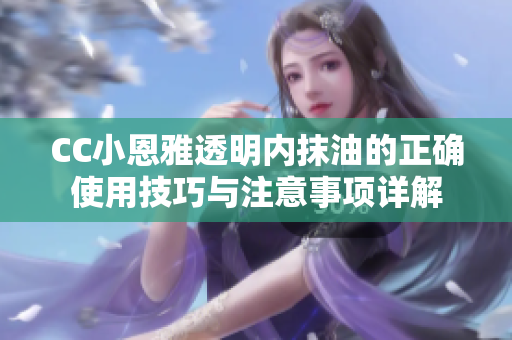 CC小恩雅透明内抹油的正确使用技巧与注意事项详解