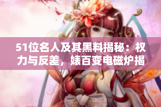 51位名人及其黑料揭秘：权力与反差，婊百变电磁炉揭秘