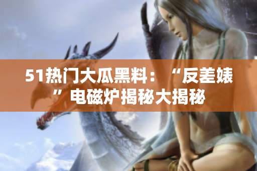51热门大瓜黑料：“反差婊”电磁炉揭秘大揭秘