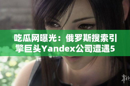 吃瓜网曝光：俄罗斯搜索引擎巨头Yandex公司遭遇51次泄露事件