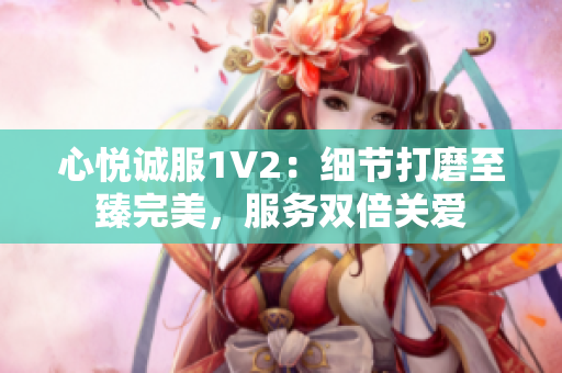 心悦诚服1V2：细节打磨至臻完美，服务双倍关爱