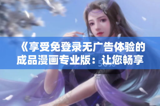《享受免登录无广告体验的成品漫画专业版：让您畅享精彩故事，告别烦人广告干扰》
