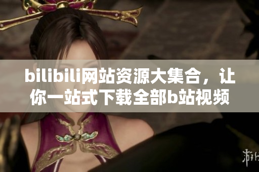 bilibili网站资源大集合，让你一站式下载全部b站视频