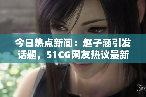 今日热点新闻：赵子涵引发话题，51CG网友热议最新事件