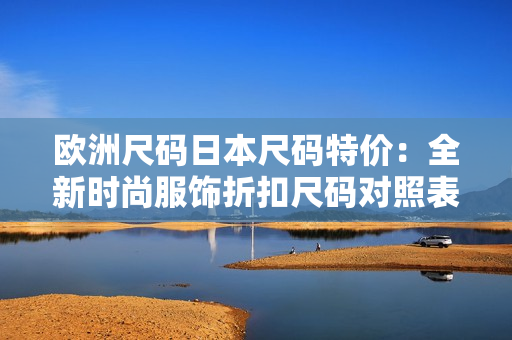 欧洲尺码日本尺码特价：全新时尚服饰折扣尺码对照表及特价清单