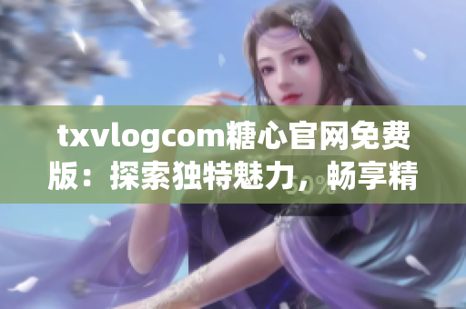 txvlogcom糖心官网免费版：探索独特魅力，畅享精彩体验