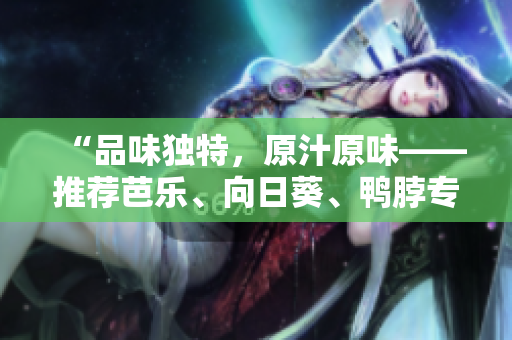 “品味独特，原汁原味——推荐芭乐、向日葵、鸭脖专业店铺”