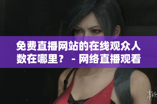 免费直播网站的在线观众人数在哪里？ - 网络直播观看人数查询