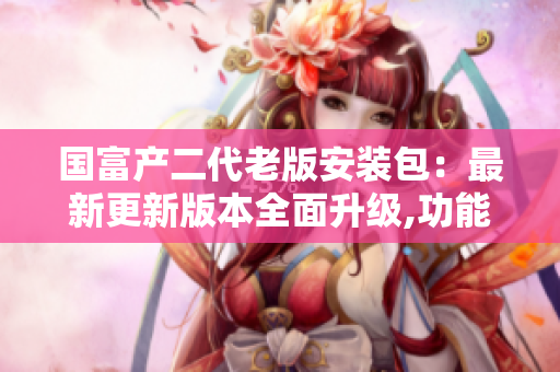 国富产二代老版安装包：最新更新版本全面升级,功能更强大