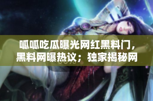 呱呱吃瓜曝光网红黑料门，黑料网曝热议；独家揭秘网红黑料大曝光！