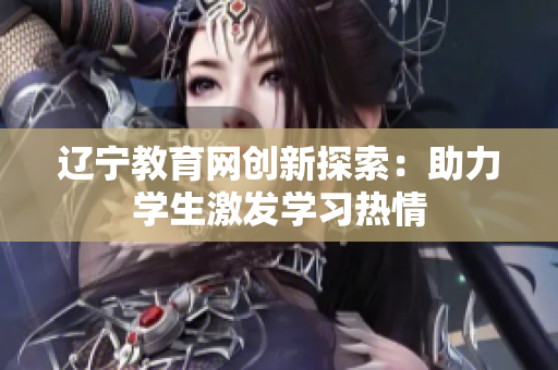 辽宁教育网创新探索:助力学生激发学习热情 辽宁教育网创新探索:助力学生激发学习热情