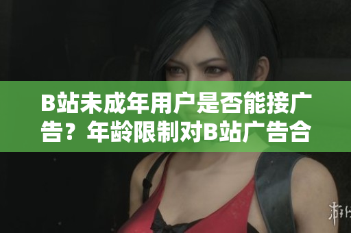 B站未成年用户是否能接广告？年龄限制对B站广告合作有何影响？