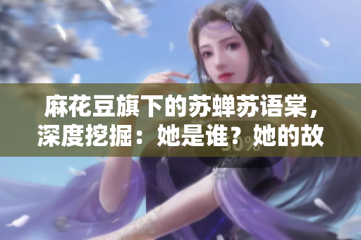 麻花豆旗下的苏蝉苏语棠，深度挖掘：她是谁？她的故事何在？