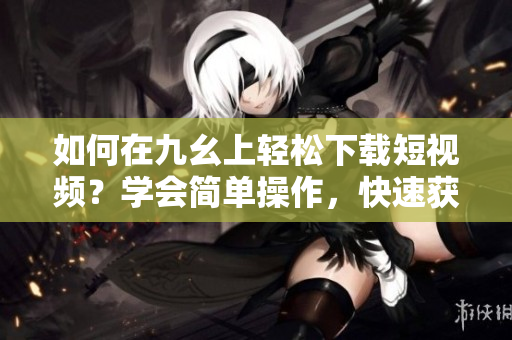 如何在九幺上轻松下载短视频？学会简单操作，快速获取喜爱内容