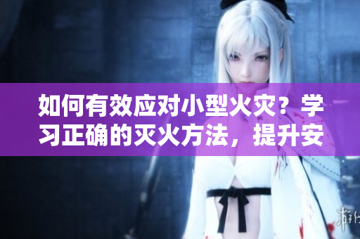 如何有效应对小型火灾？学习正确的灭火方法，提升安全意识