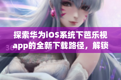 探索华为iOS系统下芭乐视app的全新下载路径，解锁无限流畅观影体验