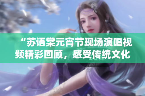 “苏语棠元宵节现场演唱视频精彩回顾，感受传统文化魅力”