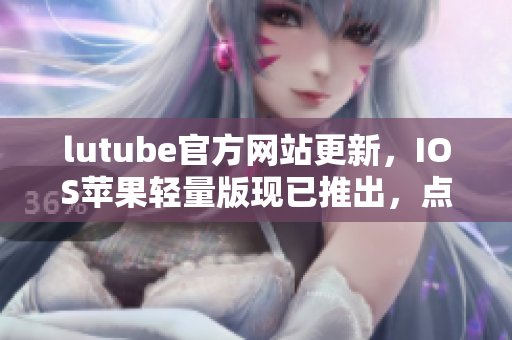 lutube官方网站更新，IOS苹果轻量版现已推出，点击免费下载！