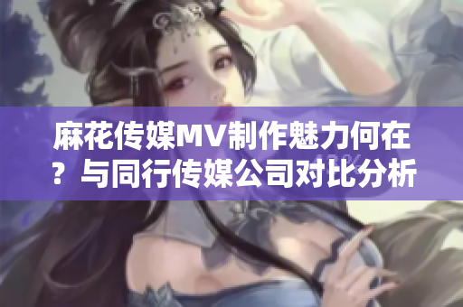 麻花传媒MV制作魅力何在？与同行传媒公司对比分析