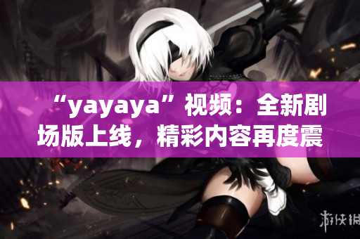 “yayaya”视频：全新剧场版上线，精彩内容再度震撼！