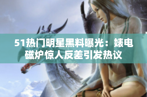 51热门明星黑料曝光：婊电磁炉惊人反差引发热议