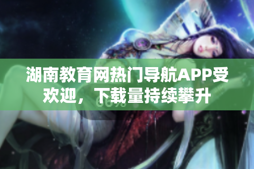 湖南教育网热门导航APP受欢迎，下载量持续攀升