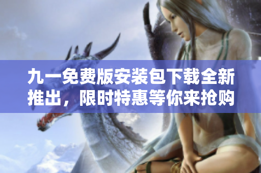九一免费版安装包下载全新推出，限时特惠等你来抢购！