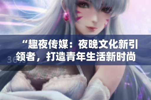 “趣夜传媒：夜晚文化新引领者，打造青年生活新时尚”