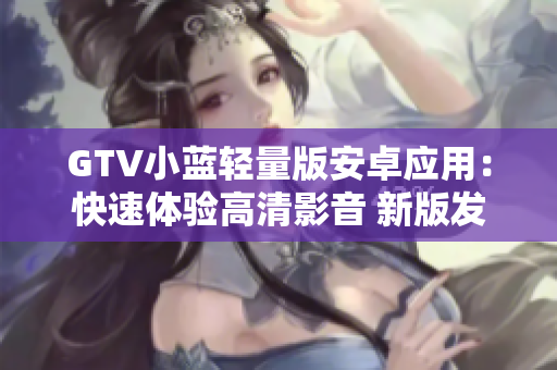 GTV小蓝轻量版安卓应用：快速体验高清影音 新版发布