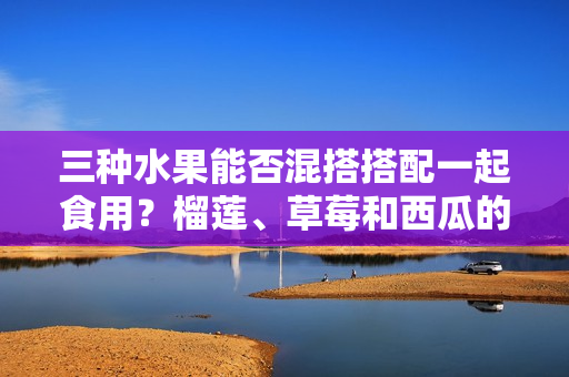 三种水果能否混搭搭配一起食用？榴莲、草莓和西瓜的美味组合值得一试吗？