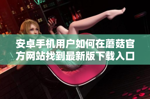 安卓手机用户如何在蘑菇官方网站找到最新版下载入口