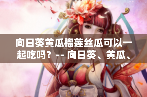 向日葵黄瓜榴莲丝瓜可以一起吃吗？-- 向日葵、黄瓜、榴莲和丝瓜合适一起搭配食用吗？