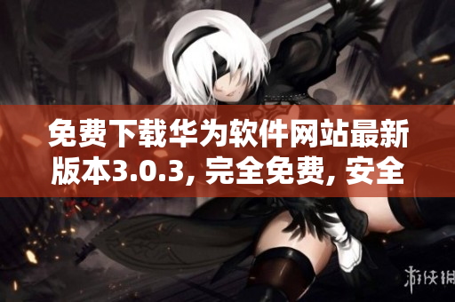 免费下载华为软件网站最新版本3.0.3, 完全免费, 安全可靠