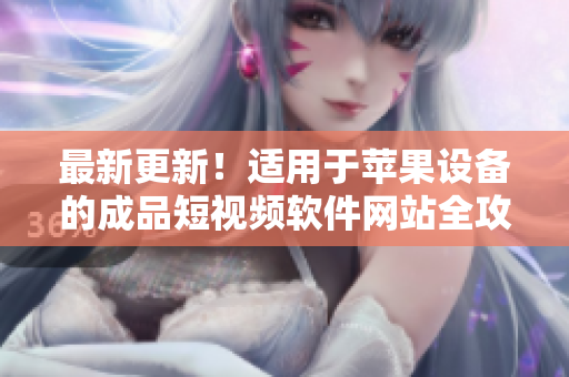 最新更新！适用于苹果设备的成品短视频软件网站全攻略，超详细！