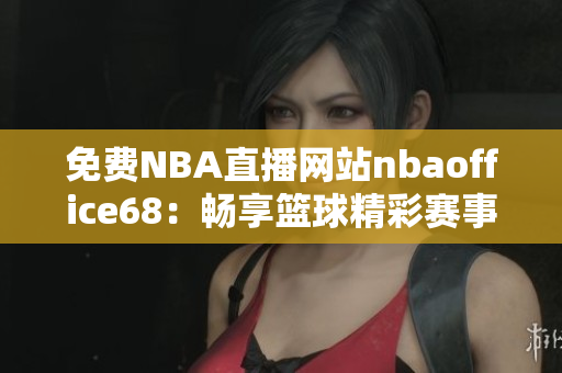 免费NBA直播网站nbaoffice68：畅享篮球精彩赛事！