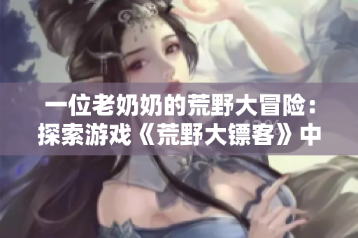 一位老奶奶的荒野大冒险：探索游戏《荒野大镖客》中一个充满活力的人物历险征程